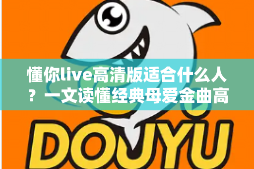 懂你live高清版适合什么人？一文读懂经典母爱金曲高清现场版的受众人群与聆听指南