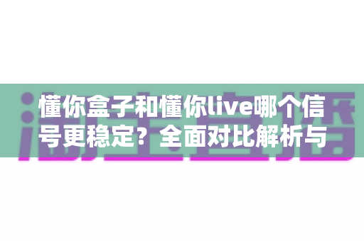 懂你盒子和懂你live哪个信号更稳定？全面对比解析与实用选购指南