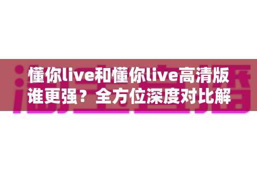 懂你live和懂你live高清版谁更强?全方位深度对比解析,帮你找到最适合自己的观看版本 懂你live和懂你live高清版谁更强?全方位深度对比解析,帮你找到最适合自己的观看版本