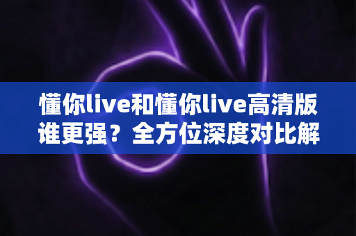 懂你live和懂你live高清版谁更强？全方位深度对比解析，帮你找到最适合自己的观看版本
