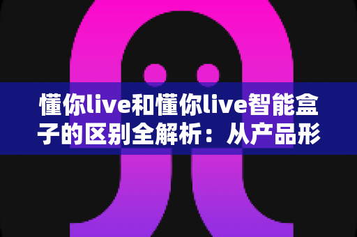 懂你live和懂你live智能盒子的区别全解析：从产品形态到适用人群，一文帮你选对不选贵