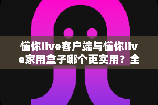 懂你live客户端与懂你live家用盒子哪个更实用？全方位深度对比帮你做出明智选择