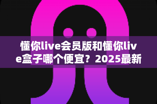 懂你live会员版和懂你live盒子哪个便宜？2025最新价格对比与选购省钱指南
