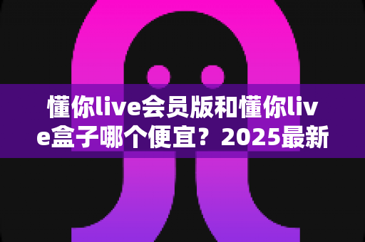 懂你live会员版和懂你live盒子哪个便宜？2025最新价格对比与选购省钱指南