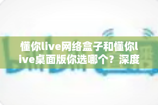懂你live网络盒子和懂你live桌面版你选哪个？深度对比分析，帮你找到最适合自己的直播方案