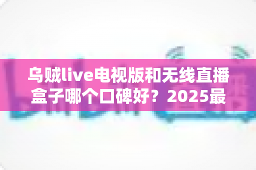 乌贼live电视版和无线直播盒子哪个口碑好？2025最新深度对比评测，帮你选出更适合的家庭观影方案