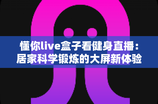 懂你live盒子看健身直播:居家科学锻炼的大屏新体验 懂你live盒子看健身直播:居家科学锻炼的大屏新体验