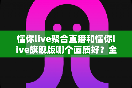 懂你live聚合直播和懂你live旗舰版哪个画质好？全方位画质对比解析，助你选对版本畅享高清直播体验