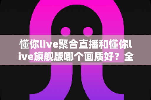 懂你live聚合直播和懂你live旗舰版哪个画质好？全方位画质对比解析，助你选对版本畅享高清直播体验