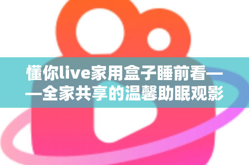 懂你live家用盒子睡前看——全家共享的温馨助眠观影新体验 懂你live家用盒子睡前看——全家共享的温馨助眠观影新体验