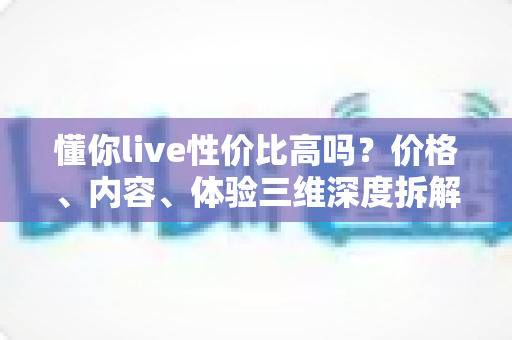 懂你live性价比高吗?价格、内容、体验三维深度拆解,看完这篇再决定值不值得付费 懂你live性价比高吗?价格、内容、体验三维深度拆解,看完这篇再决定值不值得付费