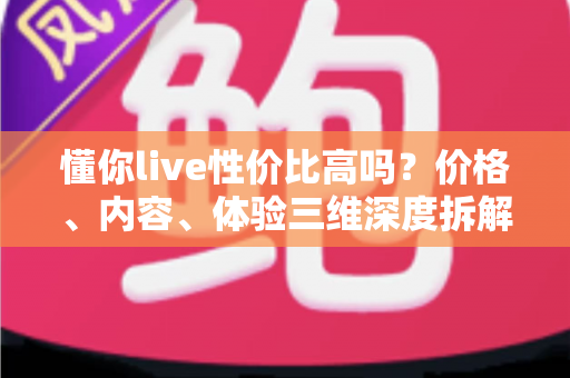 懂你live性价比高吗?价格、内容、体验三维深度拆解,看完这篇再决定值不值得付费 懂你live性价比高吗?价格、内容、体验三维深度拆解,看完这篇再决定值不值得付费