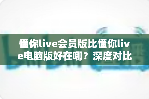 懂你live会员版比懂你live电脑版好在哪？深度对比解析会员版的核心优势与使用体验