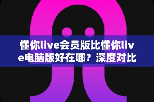 懂你live会员版比懂你live电脑版好在哪？深度对比解析会员版的核心优势与使用体验