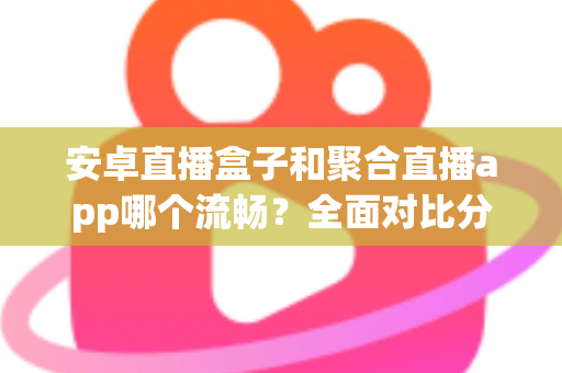 安卓直播盒子和聚合直播app哪个流畅？全面对比分析，助你选出观影更顺畅的方案
