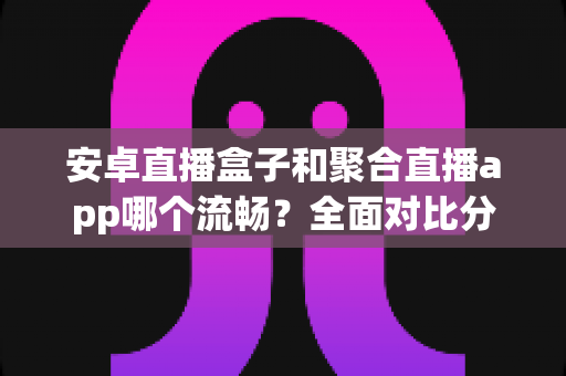 安卓直播盒子和聚合直播app哪个流畅？全面对比分析，助你选出观影更顺畅的方案