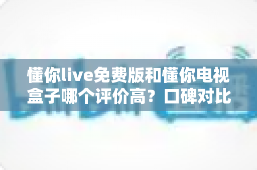 懂你live免费版和懂你电视盒子哪个评价高？口碑对比与选购指南全解析