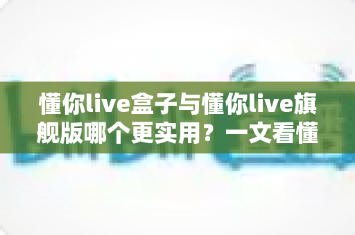 懂你live盒子与懂你live旗舰版哪个更实用？一文看懂两者差异，选对直播设备不踩坑