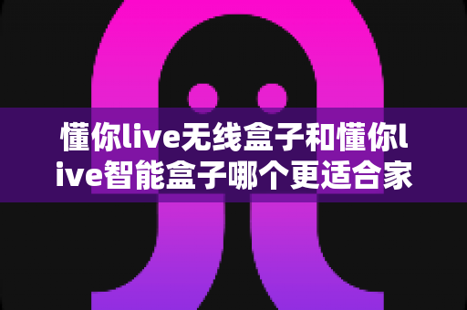 懂你live无线盒子和懂你live智能盒子哪个更适合家用?家庭客厅选购终极指南 懂你live无线盒子和懂你live智能盒子哪个更适合家用?家庭客厅选购终极指南