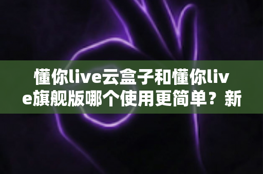 懂你live云盒子和懂你live旗舰版哪个使用更简单？新手主播快速上手全对比指南