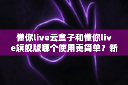 懂你live云盒子和懂你live旗舰版哪个使用更简单？新手主播快速上手全对比指南