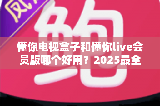 懂你电视盒子和懂你live会员版哪个好用？2025最全对比测评教你选对不花冤枉钱