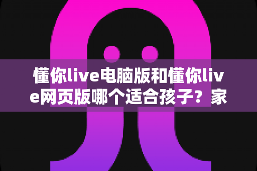 懂你live电脑版和懂你live网页版哪个适合孩子？家长必读的全面对比与选择指南
