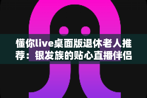 懂你live桌面版退休老人推荐：银发族的贴心直播伴侣，轻松畅享精彩晚年生活