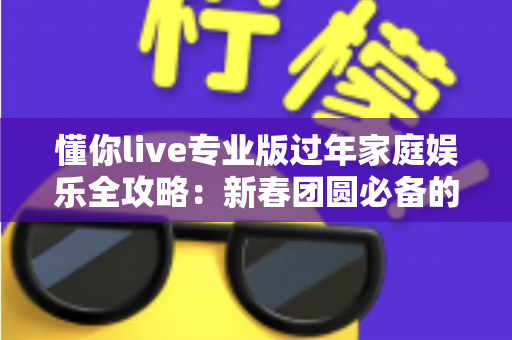 懂你live专业版过年家庭娱乐全攻略：新春团圆必备的全民K歌神器