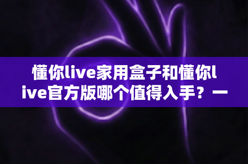 懂你live家用盒子和懂你live官方版哪个值得入手?一篇文章讲清区别与选购建议 懂你live家用盒子和懂你live官方版哪个值得入手?一篇文章讲清区别与选购建议