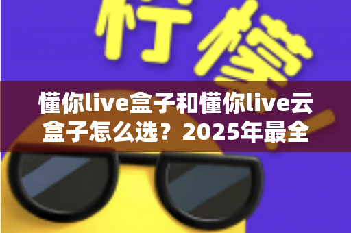 懂你live盒子和懂你live云盒子怎么选?2025年最全选购对比指南,帮你避开踩坑雷区 懂你live盒子和懂你live云盒子怎么选?2025年最全选购对比指南,帮你避开踩坑雷区