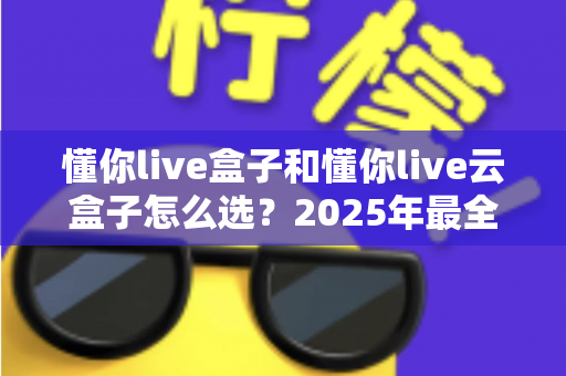 懂你live盒子和懂你live云盒子怎么选？2025年最全选购对比指南，帮你避开踩坑雷区