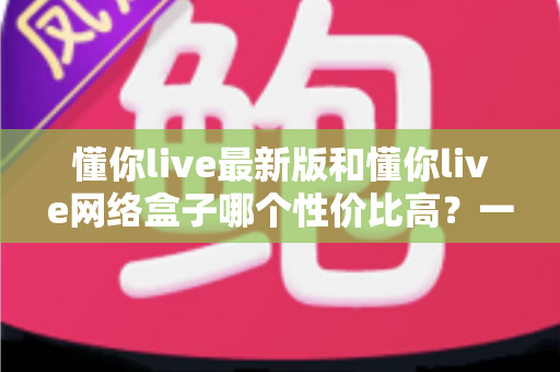 懂你live最新版和懂你live网络盒子哪个性价比高？一文看懂两种方案的真实差异