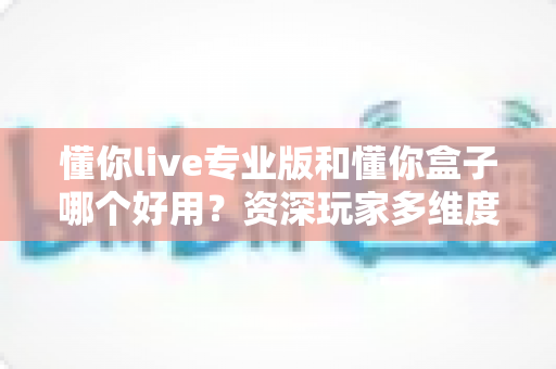 懂你live专业版和懂你盒子哪个好用？资深玩家多维度实测对比，看完这篇选对不踩坑