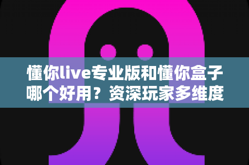 懂你live专业版和懂你盒子哪个好用？资深玩家多维度实测对比，看完这篇选对不踩坑