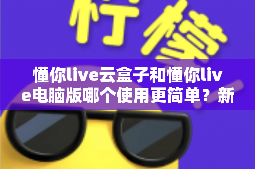 懂你live云盒子和懂你live电脑版哪个使用更简单？新手入门全面对比指南