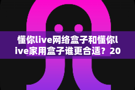懂你live网络盒子和懂你live家用盒子谁更合适？2024年最全选购对比指南，看完不再纠结！