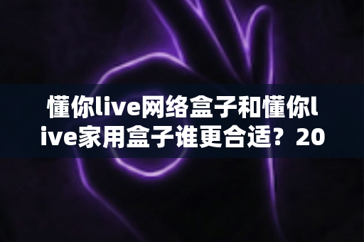 懂你live网络盒子和懂你live家用盒子谁更合适？2024年最全选购对比指南，看完不再纠结！