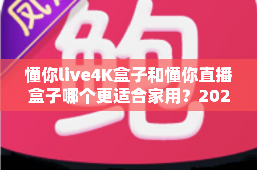 懂你live4K盒子和懂你直播盒子哪个更适合家用？2024最全家用电视盒子选购对比指南
