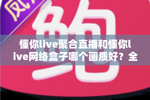懂你live聚合直播和懂你live网络盒子哪个画质好?全面深度对比评测帮你选对高清观影方案 懂你live聚合直播和懂你live网络盒子哪个画质好?全面深度对比评测帮你选对高清观影方案