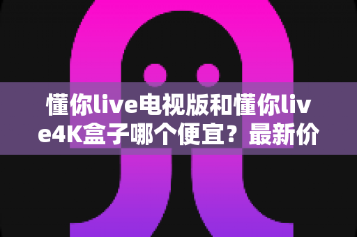 懂你live电视版和懂你live4K盒子哪个便宜?最新价格对比与省钱选购全指南 懂你live电视版和懂你live4K盒子哪个便宜?最新价格对比与省钱选购全指南
