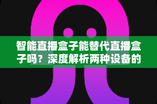 智能直播盒子能替代直播盒子吗？深度解析两种设备的差异与选购指南
