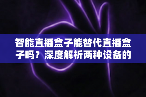 智能直播盒子能替代直播盒子吗？深度解析两种设备的差异与选购指南