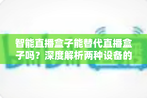 智能直播盒子能替代直播盒子吗？深度解析两种设备的差异与选购指南
