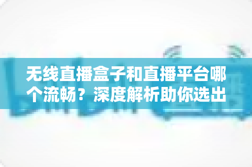 无线直播盒子和直播平台哪个流畅？深度解析助你选出最佳直播方案