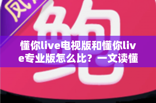 懂你live电视版和懂你live专业版怎么比？一文读懂两大版本差异，选对版本不踩坑