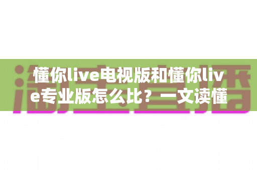 懂你live电视版和懂你live专业版怎么比？一文读懂两大版本差异，选对版本不踩坑