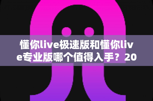 懂你live极速版和懂你live专业版哪个值得入手?2025最新选购指南与深度对比评测 懂你live极速版和懂你live专业版哪个值得入手?2025最新选购指南与深度对比评测