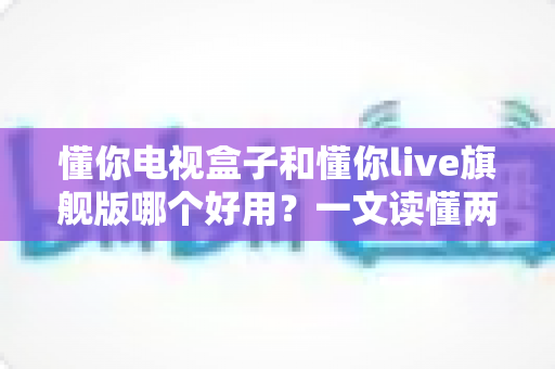 懂你电视盒子和懂你live旗舰版哪个好用？一文读懂两者差异，帮你选对追剧利器不花冤枉钱