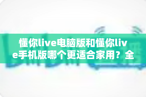 懂你live电脑版和懂你live手机版哪个更适合家用?全方位深度对比帮你做出最佳选择 懂你live电脑版和懂你live手机版哪个更适合家用?全方位深度对比帮你做出最佳选择